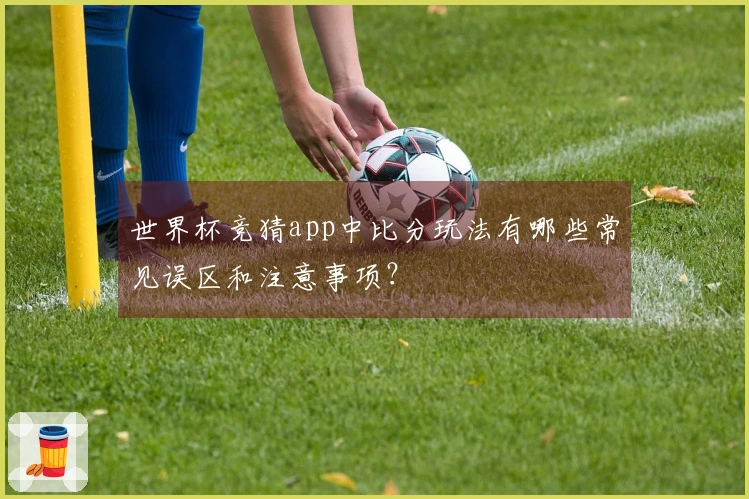 世界杯竞猜app中比分玩法有哪些常见误区和注意事项？