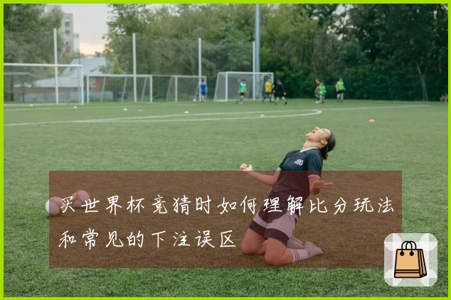 买世界杯竞猜时如何理解比分玩法和常见的下注误区